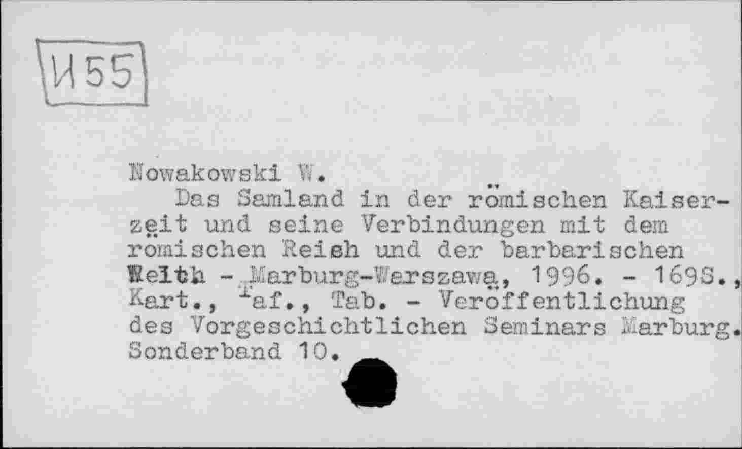 ﻿Nowakowski W.
Das Samland in der römischen Kaiserzeit und seine Verbindungen mit dem römischen Red sh und der barbarischen Keith .Marbürg-Warszawa, 1996. - 169S. Kart., xaf., Tab. - Veröffentlichung des Vorgeschichtlichen Seminars Marburg Sonderband 10.